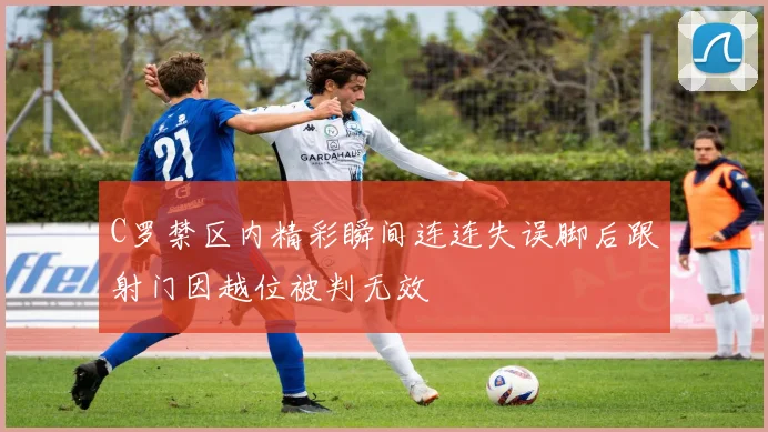 C罗禁区内精彩瞬间连连失误脚后跟射门因越位被判无效