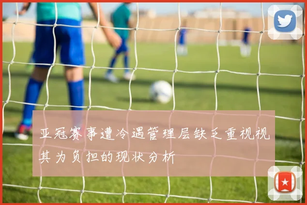 亚冠赛事遭冷遇管理层缺乏重视视其为负担的现状分析