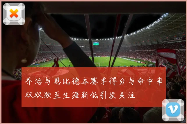 乔治与恩比德本赛季得分与命中率双双跌至生涯新低引发关注