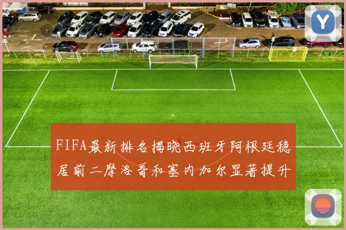FIFA最新排名揭晓西班牙阿根廷稳居前二摩洛哥和塞内加尔显著提升