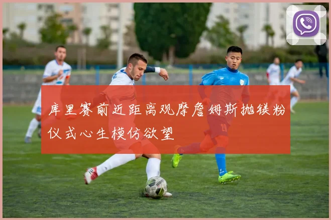 库里赛前近距离观摩詹姆斯抛镁粉仪式心生模仿欲望