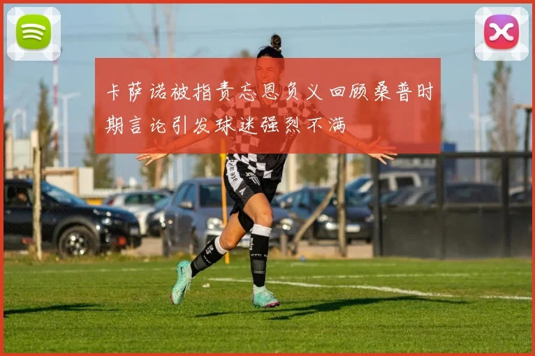 卡萨诺被指责忘恩负义回顾桑普时期言论引发球迷强烈不满