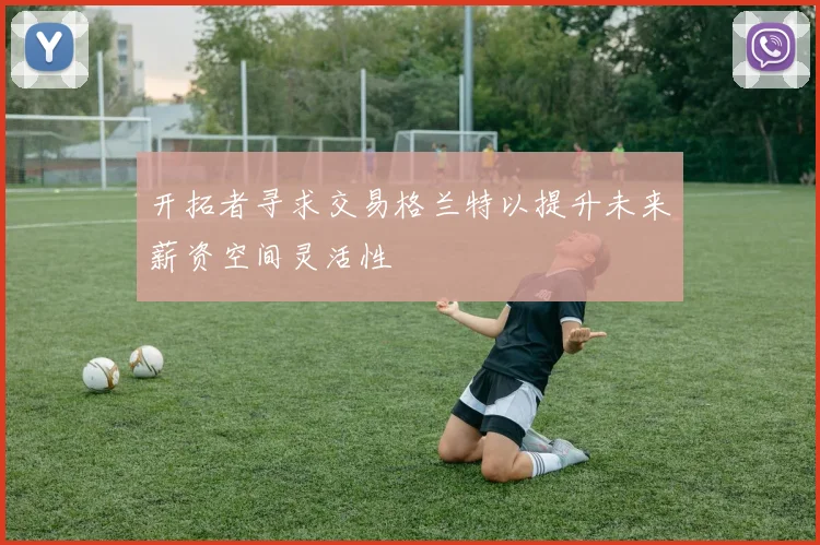 开拓者寻求交易格兰特以提升未来薪资空间灵活性