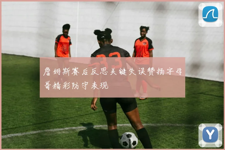 詹姆斯赛后反思关键失误赞扬字母哥精彩防守表现