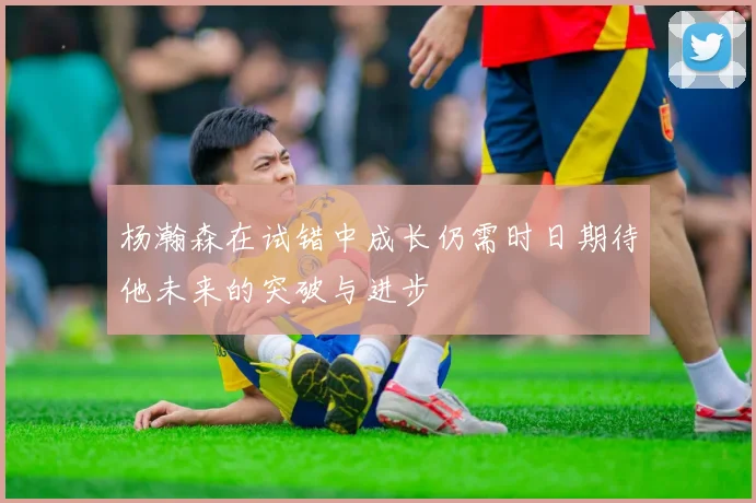 杨瀚森在试错中成长仍需时日期待他未来的突破与进步