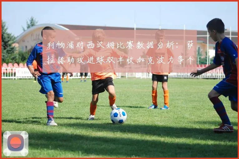 利物浦对西汉姆比赛数据分析：萨拉赫助攻进球双丰收加克波力争个人职业生涯50球