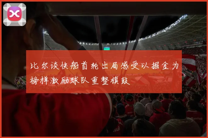比尔谈快船首轮出局感受以掘金为榜样激励球队重整旗鼓