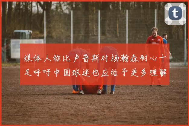 媒体人称比卢普斯对杨瀚森耐心十足呼吁中国球迷也应给予更多理解与支持