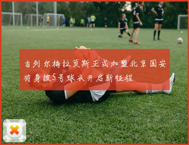 吉列尔梅拉莫斯正式加盟北京国安将身披5号球衣开启新征程