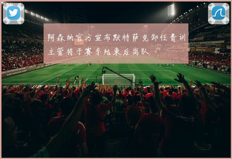 阿森纳官方宣布默特萨克卸任青训主管将于赛季结束后离队