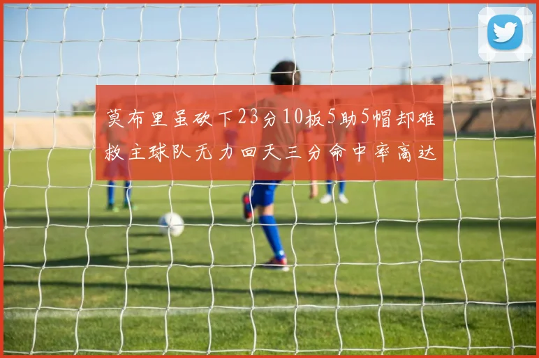 莫布里虽砍下23分10板5助5帽却难救主球队无力回天三分命中率高达57