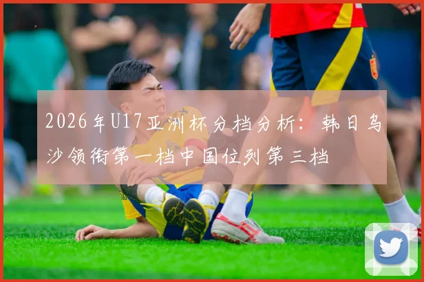 2026年U17亚洲杯分档分析：韩日乌沙领衔第一档中国位列第三档
