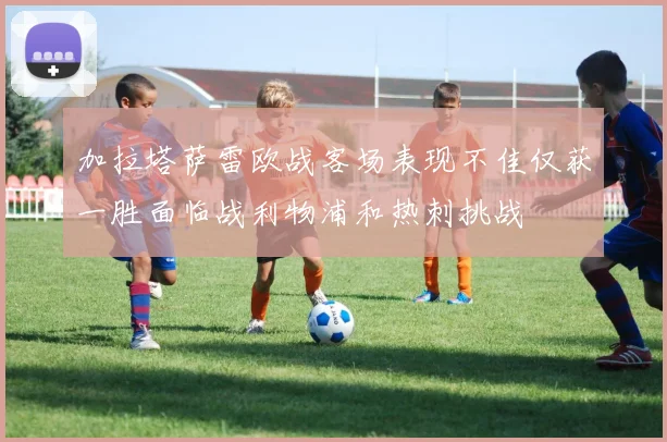 加拉塔萨雷欧战客场表现不佳仅获一胜面临战利物浦和热刺挑战