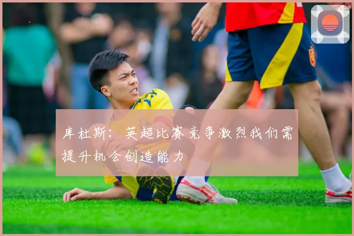 库杜斯：英超比赛竞争激烈我们需提升机会创造能力