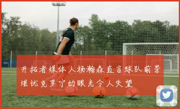 开拓者媒体人杨瀚森直言球队前景堪忧克罗宁的眼光令人失望