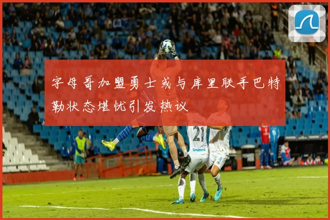 字母哥加盟勇士或与库里联手巴特勒状态堪忧引发热议