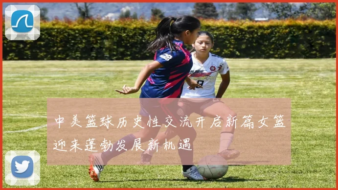中美篮球历史性交流开启新篇女篮迎来蓬勃发展新机遇