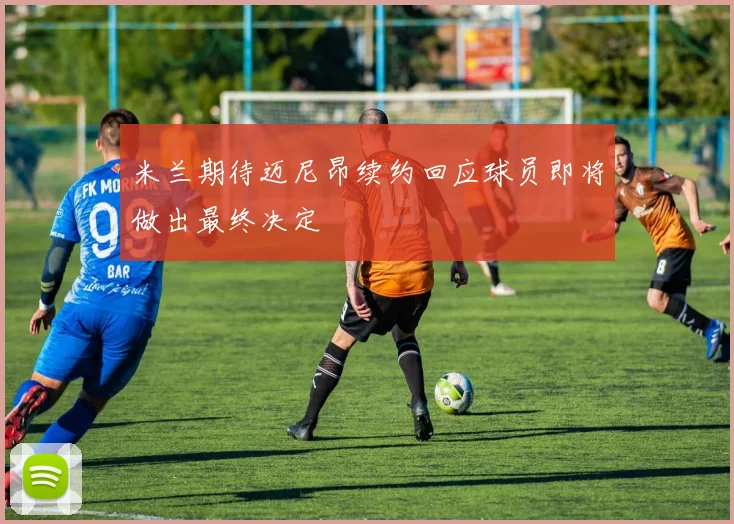 米兰期待迈尼昂续约回应球员即将做出最终决定