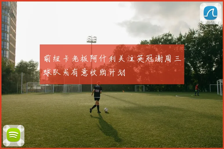 前纽卡老板阿什利关注英冠谢周三球队或有意收购计划