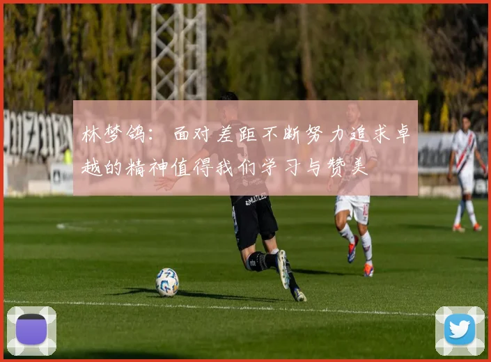 林梦鸽：面对差距不断努力追求卓越的精神值得我们学习与赞美