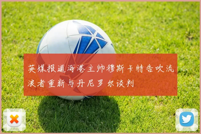 英媒报道海港主帅穆斯卡特告吹流浪者重新与丹尼罗尔谈判