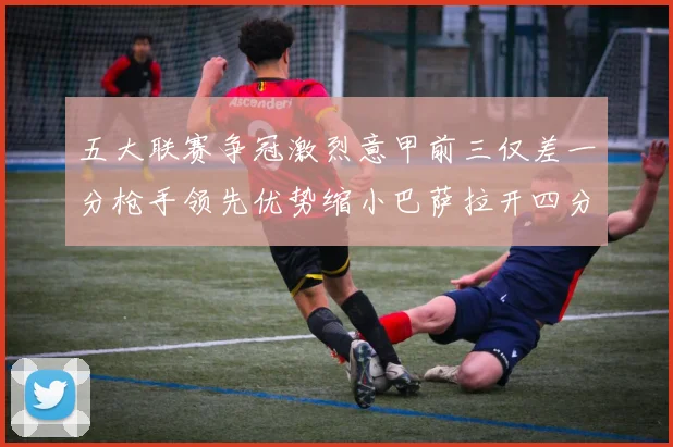 五大联赛争冠激烈意甲前三仅差一分枪手领先优势缩小巴萨拉开四分差距