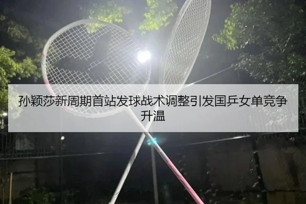 孙颖莎新周期首站发球战术调整引发国乒女单竞争升温 | BAJIESPORTS